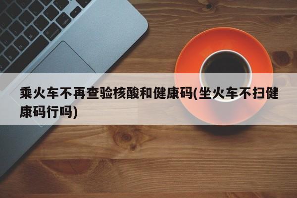 乘火车不再查验核酸和健康码(坐火车不扫健康码行吗)