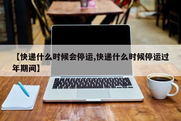 【快递什么时候会停运,快递什么时候停运过年期间】