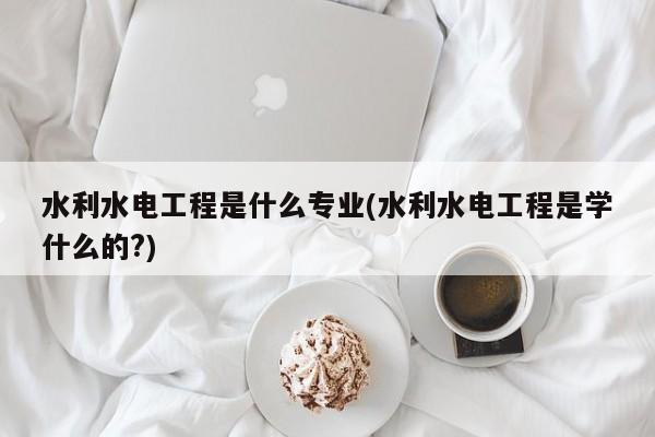 水利水电工程是什么专业(水利水电工程是学什么的?)