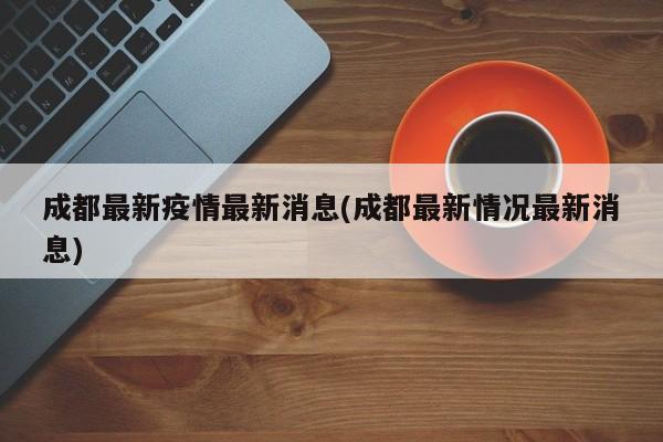 成都最新疫情最新消息(成都最新情况最新消息)