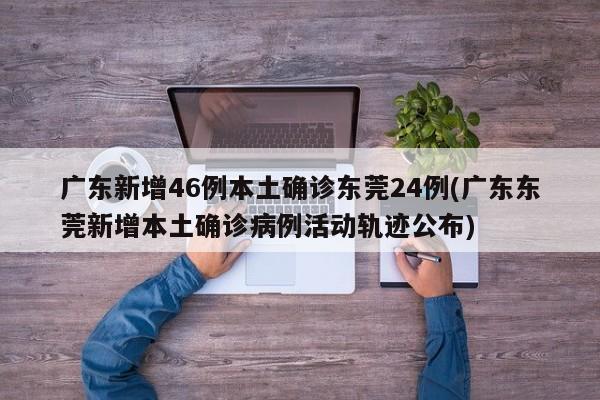 广东新增46例本土确诊东莞24例(广东东莞新增本土确诊病例活动轨迹公布)