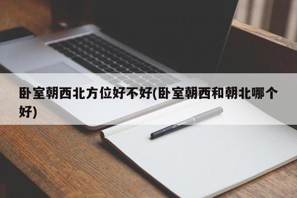 卧室朝西北方位好不好(卧室朝西和朝北哪个好)