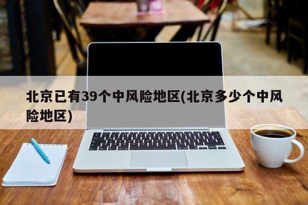 北京已有39个中风险地区(北京多少个中风险地区)