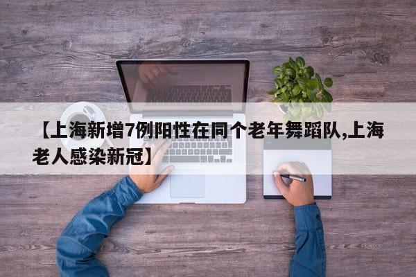 【上海新增7例阳性在同个老年舞蹈队,上海老人感染新冠】