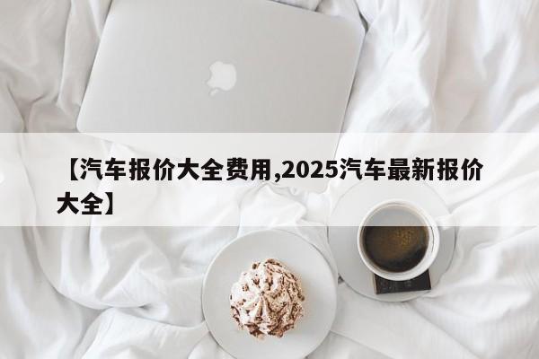 【汽车报价大全费用,2025汽车最新报价大全】
