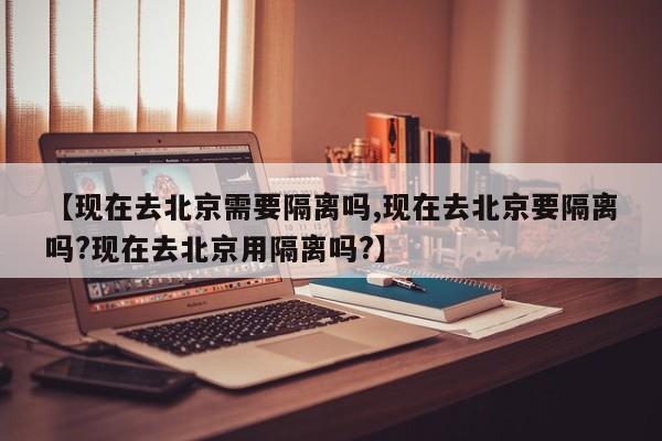 【现在去北京需要隔离吗,现在去北京要隔离吗?现在去北京用隔离吗?】