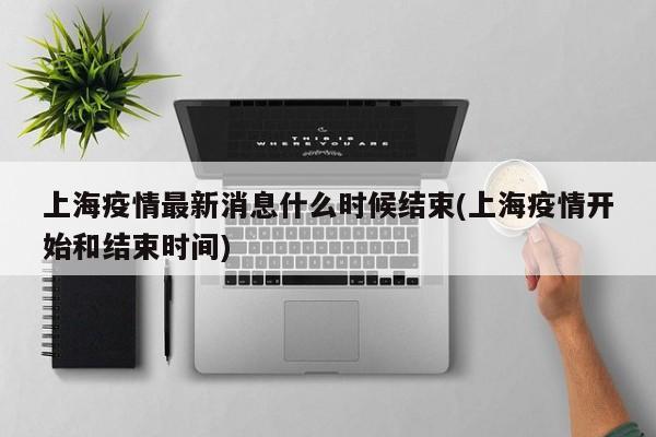 上海疫情最新消息什么时候结束(上海疫情开始和结束时间)