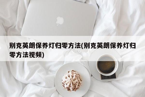 别克英朗保养灯归零方法(别克英朗保养灯归零方法视频)