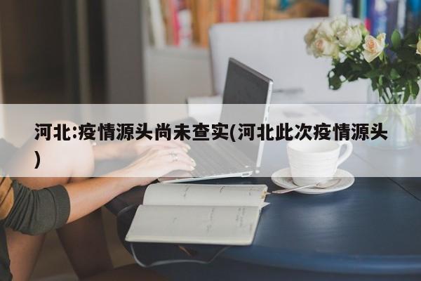 河北:疫情源头尚未查实(河北此次疫情源头)