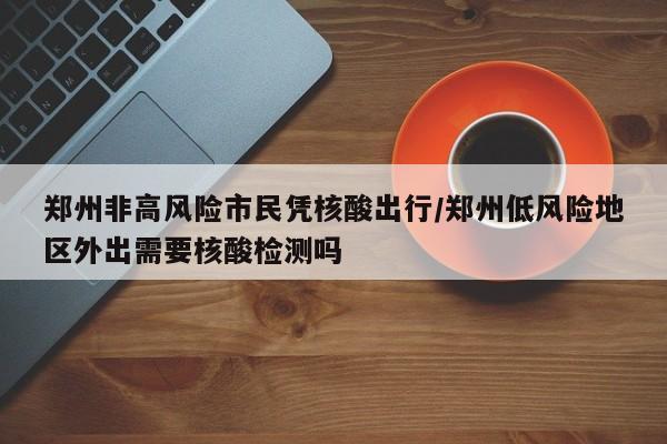 郑州非高风险市民凭核酸出行/郑州低风险地区外出需要核酸检测吗