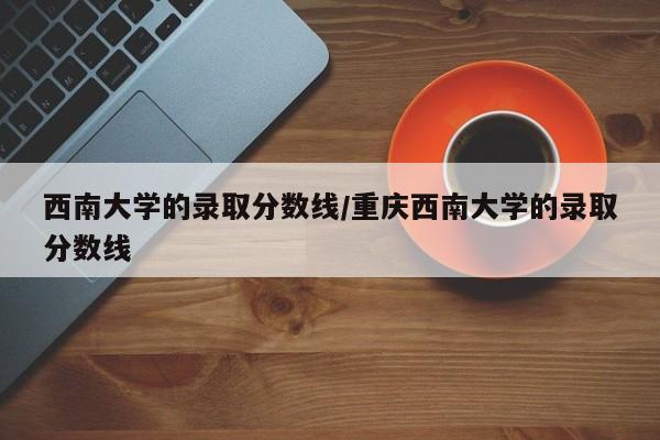 西南大学的录取分数线/重庆西南大学的录取分数线