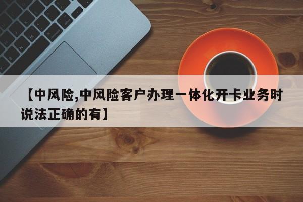 【中风险,中风险客户办理一体化开卡业务时说法正确的有】