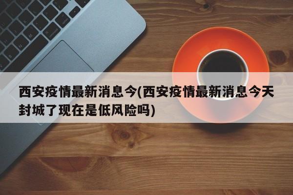 西安疫情最新消息今(西安疫情最新消息今天封城了现在是低风险吗)