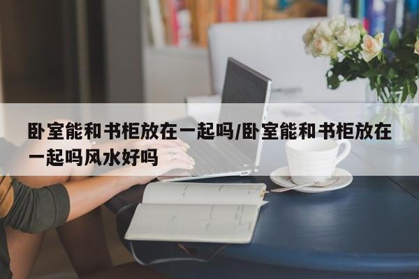 卧室能和书柜放在一起吗/卧室能和书柜放在一起吗风水好吗