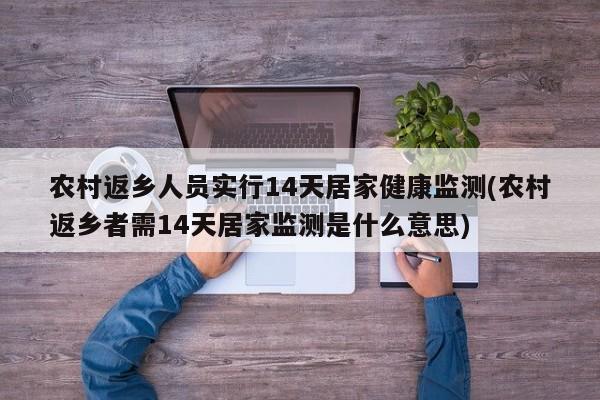 农村返乡人员实行14天居家健康监测(农村返乡者需14天居家监测是什么意思)