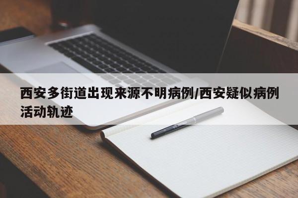 西安多街道出现来源不明病例/西安疑似病例活动轨迹