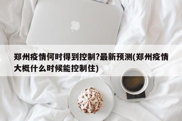 郑州疫情何时得到控制?最新预测(郑州疫情大概什么时候能控制住)