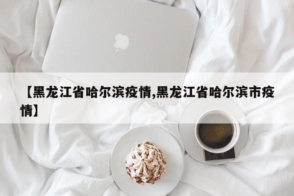 【黑龙江省哈尔滨疫情,黑龙江省哈尔滨市疫情】