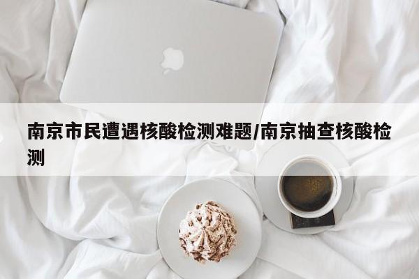 南京市民遭遇核酸检测难题/南京抽查核酸检测