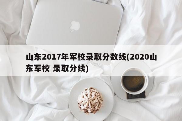山东2017年军校录取分数线(2020山东军校 录取分线)