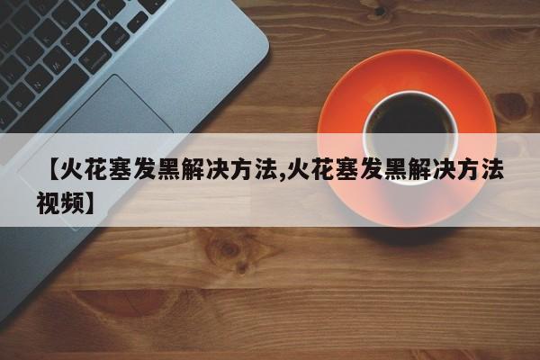 【火花塞发黑解决方法,火花塞发黑解决方法视频】