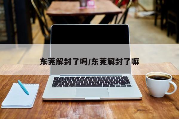东莞解封了吗/东莞解封了嘛