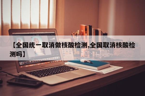 【全国统一取消做核酸检测,全国取消核酸检测吗】