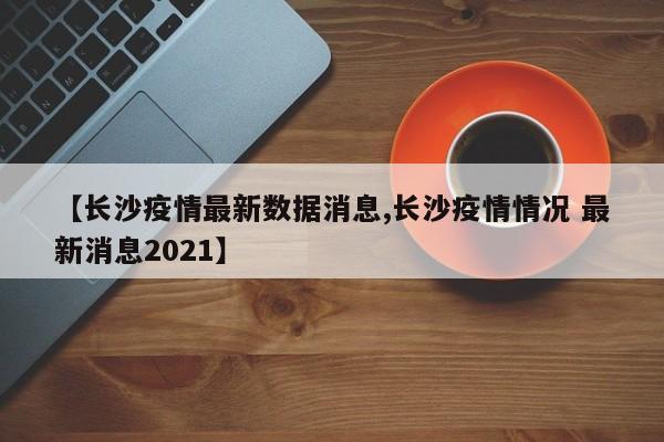 【长沙疫情最新数据消息,长沙疫情情况 最新消息2021】