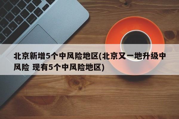 北京新增5个中风险地区(北京又一地升级中风险 现有5个中风险地区)