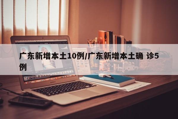 广东新增本土10例/广东新增本土确 诊5例
