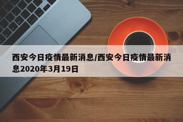 西安今日疫情最新消息/西安今日疫情最新消息2020年3月19日