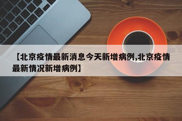 【北京疫情最新消息今天新增病例,北京疫情最新情况新增病例】