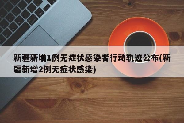新疆新增1例无症状感染者行动轨迹公布(新疆新增2例无症状感染)