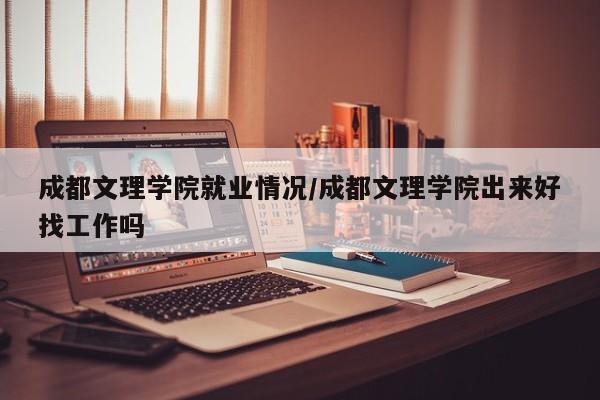 成都文理学院就业情况/成都文理学院出来好找工作吗