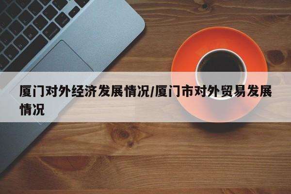 厦门对外经济发展情况/厦门市对外贸易发展情况