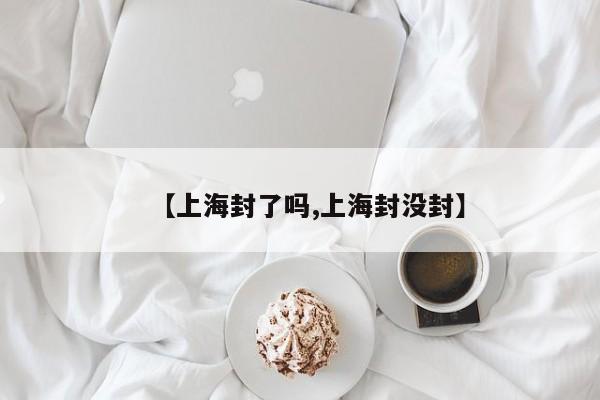 【上海封了吗,上海封没封】