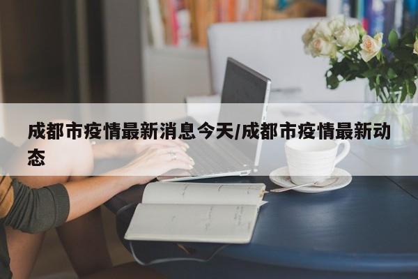 成都市疫情最新消息今天/成都市疫情最新动态