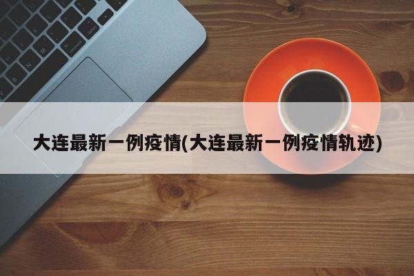 大连最新一例疫情(大连最新一例疫情轨迹)