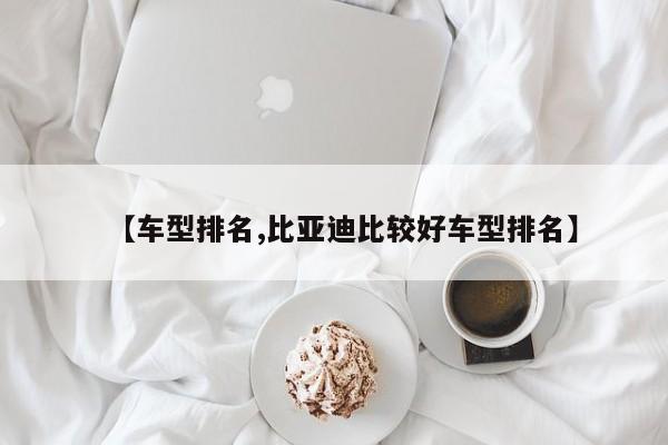 【车型排名,比亚迪比较好车型排名】