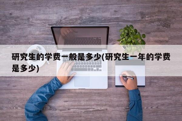 研究生的学费一般是多少(研究生一年的学费是多少)