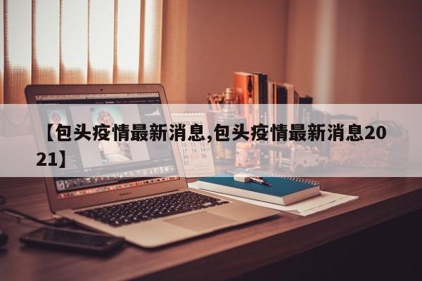 【包头疫情最新消息,包头疫情最新消息2021】