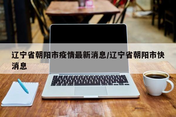 辽宁省朝阳市疫情最新消息/辽宁省朝阳市快消息