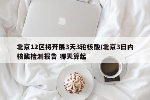 北京12区将开展3天3轮核酸/北京3日内核酸检测报告 哪天算起