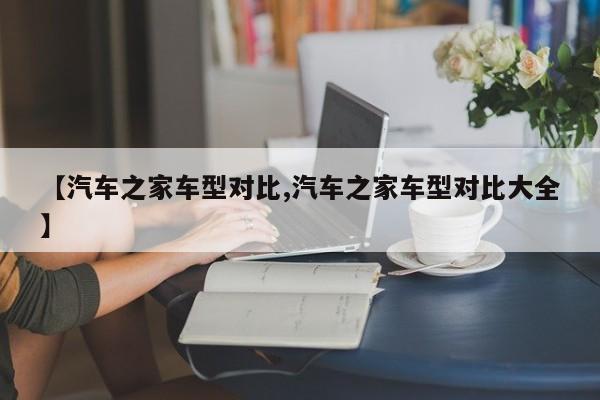 【汽车之家车型对比,汽车之家车型对比大全】