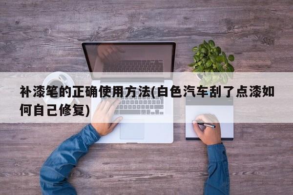 补漆笔的正确使用方法(白色汽车刮了点漆如何自己修复)
