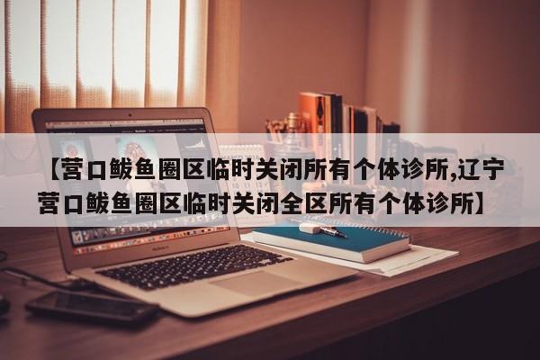 【营口鲅鱼圈区临时关闭所有个体诊所,辽宁营口鲅鱼圈区临时关闭全区所有个体诊所】