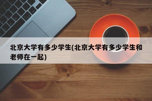 北京大学有多少学生(北京大学有多少学生和老师在一起)