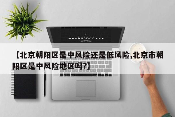 【北京朝阳区是中风险还是低风险,北京市朝阳区是中风险地区吗?】