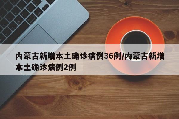 内蒙古新增本土确诊病例36例/内蒙古新增本土确诊病例2例