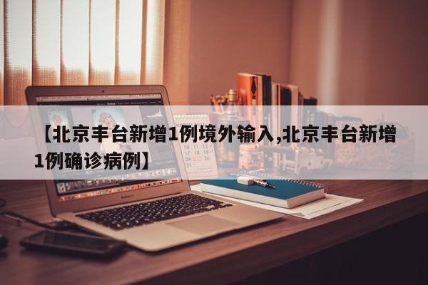 【北京丰台新增1例境外输入,北京丰台新增1例确诊病例】